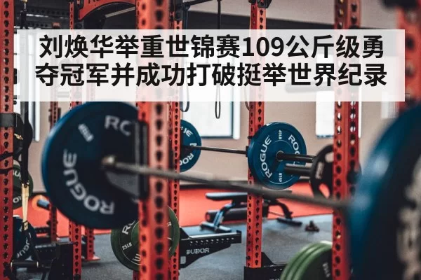 刘焕华举重世锦赛109公斤级勇夺冠军并成功打破挺举世界纪录