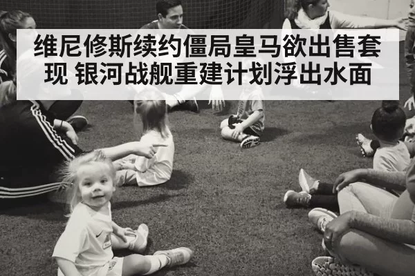 维尼修斯续约僵局皇马欲出售套现 银河战舰重建计划浮出水面